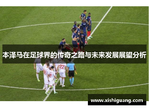 本泽马在足球界的传奇之路与未来发展展望分析